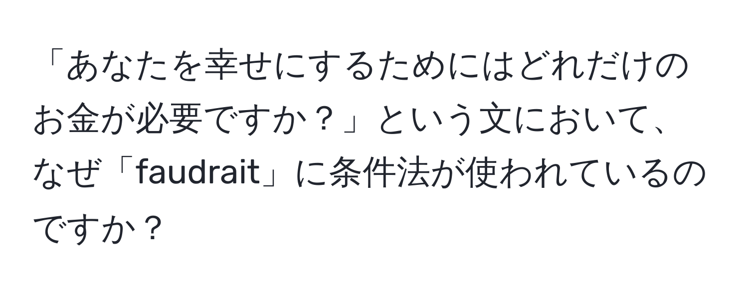 「あなたを幸せにするためにはどれだけのお金が必要ですか？」という文において、なぜ「faudrait」に条件法が使われているのですか？