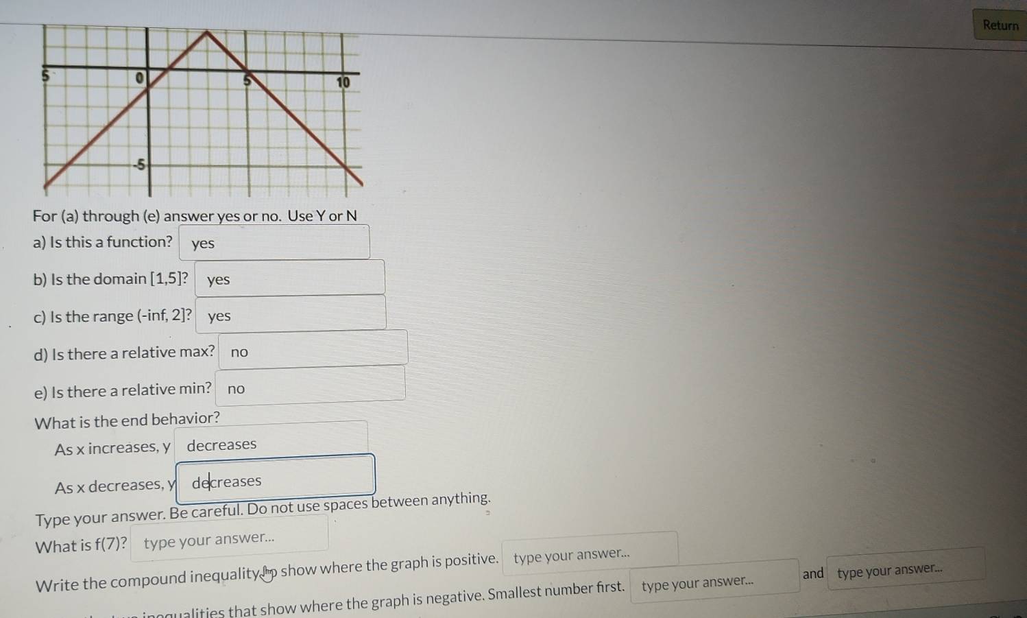 Return
For (a) through (e) answer yes or no. Use Y or N
a) Is this a function? yes
b) Is the domain [1,5 a yes
c) Is the range (-inf, 2]? yes
d) Is there a relative max? no
e) Is there a relative min? no
What is the end behavior?
As x increases, y decreases
As x decreases, y decreases
Type your answer. Be careful. Do not use spaces between anything.
What is f(7) type your answer...
Write the compound inequality p show where the graph is positive. type your answer...
qualities that show where the graph is negative. Smallest number first. type your answer... and type your answer...