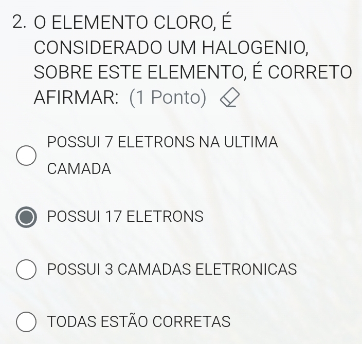 ELEMENTO CLORO, É
CONSIDERADO UM HALOGENIO,
SOBRE ESTE ELEMENTO, É CORRETO
AFIRMAR: (1 Ponto)
POSSUI 7 ELETRONS NA ULTIMA
CAMADA
POSSUI 17 ELETRONS
POSSUI 3 CAMADAS ELETRONICAS
TODAS ESTÃO CORRETAS