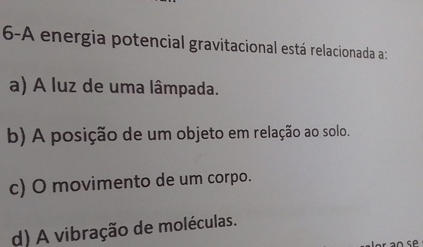 6-A energia potencial gravitacional está relacionada a:
a) A luz de uma lâmpada.
b) A posição de um objeto em relação ao solo.
c) O movimento de um corpo.
d) A vibração de moléculas.