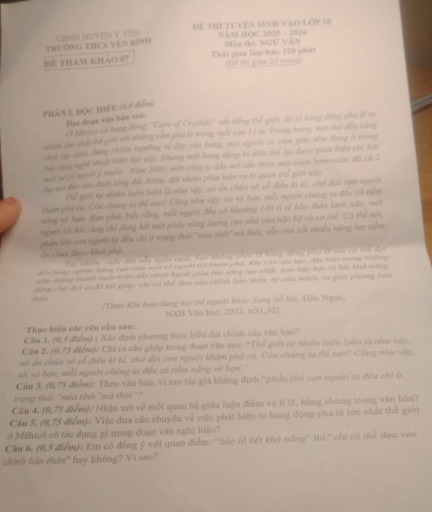 để thi tuyên sinh vào lớp 10
UBND HUYệN Ý YêN
tRườnG tHCS Vên bình NăM HỌC 2025 - 2026
Môn thí: NGỨ VăN
để tham khảo 07 Thời gian làm bài: 120 phút
(Để thị gồm 02 trang)
PHÂN L ĐQC HIÈU (4,0 điểm)
Đọc đoạn văn bản sau:
O Mexico có hang động: ''Cave of Crystals'' nổi tiếng thể giới, đó là hang động pha lê tự
nhiên lớn nhất thể giới với những rầm pha lẽ trong suốt cao 11 m. Trong hang, mọi thứ đều sáng
chải lập lánh, đứng chiếm ngưỡng vẻ đẹp của hang, mọi người có cảm giác như đang ở trong
bảo từng nghệ thuật hiện đại vậy. Nhưng một hang động ki diệu thể lại được phát hiện chỉ bởi
một sự cổ ngoài ý muồn . Năm 2000, một công ty dầu mô cản thêm một trạm bơm nước đã cử 2
thơ mô đào sâu dưới lòng đất 300m, đột nhiên phát hiện ra kì quan thế giới này.
Thể giới tự nhiên luôn luôn là như vậy, nó ấn chứa vô số điều kì bi, chờ đợi con người
khám phá ra. Còn chứng ta thì sao? Cũng như vậy, tôi và bạn, mỗi người chúng ta đều có tiềm
năng vô hạn. Bạn phải biết rằng, mỗi người đều có khoảng 140 tí tể bào thằn kinh não, một
người cả đời cũng chỉ dùng hết một phần năng lượng cực nhỏ của não bộ và cơ thể. Có thể nói,
phần lớn con người ta đều chỉ ở trạng thái ''nứa tỉnh''mà thối, vẫn còn rất nhiều năng lực tiềm
ẩn chưa được khai phá
Tuy nhiên, cuộc đời vẫn ngắn ngũi, ban không phải là hang động pha lê mà có thể đợi
đến hàng nghìn, hàng vạn năm mới có người tới khám phả. Khi côn sức lực, đặc biệt trong những
năm tháng thanh xuấn trần đây nhiệt huyết giâu sức sáng tạo nhất, bạn hãy bộc lộ hết khả năng,
đừng chờ đợi ai đô tới giúp, chỉ có thể dựa vào chính bản thân, tự cừu mình, tự giải phống bản
thân:
(Theo Khi bạn đang mơ thì người khác đang nỗ lực, Hãn Ngọc,
NXB Văn học, 2022, tr31,32)
Thực hiện các yêu cầu sau:
Câu 1. (0,5 điểm) : Xác định phương thức biểu đạt chính của văn bản?
Câu 2. (0,75 điểm): Chỉ ra câu ghép trong đoạn văn sau: “Thế giới tự nhiên luôn luôn là như vậy,
nó ấn chứa vô số điều kì bí, chở đợi con người khám phá ra. Còn chúng ta thì sao? Cũng như vậy,
tôi và bạn, mỗi người chúng ta đều có tiểm năng vô hạn.''
Câu 3. (0,75 điểm): Theo văn bản, vì sao tác giả khẳng định “phần lớn con người ta đều chi ở
trạng thái 'nửa tỉnh''mà thôi''?
Câu 4. (0,75 điểm): Nhận xét về mối quan hệ giữa luận điểm và lí lẽ, bằng chứng trong văn bản?
Câu 5. (0,75 điểm): Việc đưa câu chuyện về việc phát hiện ra hang động pha lê lớn nhất thế giới
ở Mêhicô có tác dụng gì trong đoạn văn nghị luận?
Câu 6. (0,5 điểm): Em có đồng ý với quan điểm: “bộc lộ hết khả năng” thì “chi có thể dựa vào
chính bàn thân” hay không? Vì sao?
