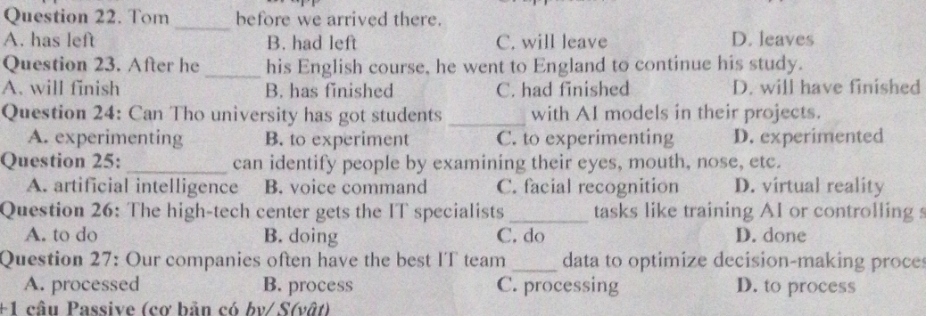 Tom before we arrived there.
_
A. has left B. had left C. will leave D. leaves
Question 23. After he _his English course, he went to England to continue his study.
A. will finish B. has finished C. had finished D. will have finished
Question 24: Can Tho university has got students _with AI models in their projects.
A. experimenting B. to experiment C. to experimenting D. experimented
Question 25: _can identify people by examining their eyes, mouth, nose, etc.
A. artificial intelligence B. voice command C. facial recognition D. virtual reality
Question 26: The high-tech center gets the IT specialists _tasks like training AI or controlling s
A. to do B. doing C. do D. done
Question 27: Our companies often have the best IT team _data to optimize decision-making proces
A. processed B. process C. processing D. to process
+1 câu Passive (cơ bản có bv/ S(vật)