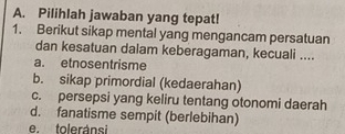 Pilihlah jawaban yang tepat!
1. Berikut sikap mental yang mengancam persatuan
dan kesatuan dalam keberagaman, kecuali ....
a. etnosentrisme
b. sikap primordial (kedaerahan)
c. persepsi yang keliru tentang otonomi daerah
d. fanatisme sempit (berlebihan)
e. toleránsi