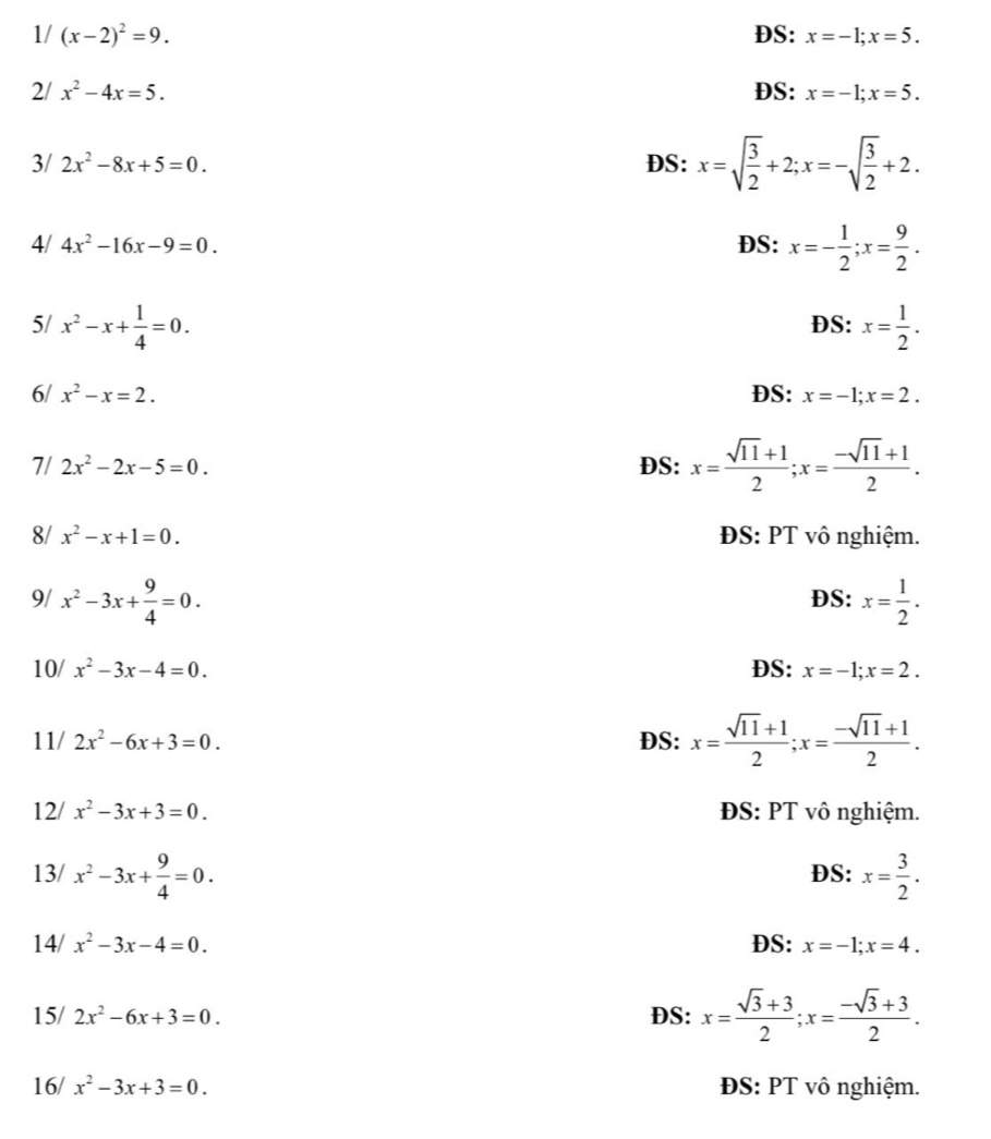 1/ (x-2)^2=9. DS: x=-1;x=5.
2/ x^2-4x=5. DS: x=-1;x=5.
3/ 2x^2-8x+5=0. DS: x=sqrt(frac 3)2+2;x=-sqrt(frac 3)2+2.
4/ 4x^2-16x-9=0. DS: x=- 1/2 ;x= 9/2 .
5/ x^2-x+ 1/4 =0. DS: x= 1/2 .
6/ x^2-x=2. DS: x=-1;x=2.
7/ 2x^2-2x-5=0. DS: x= (sqrt(11)+1)/2 ;x= (-sqrt(11)+1)/2 .
8/ x^2-x+1=0. ĐS: PT vô nghiệm.
9/ x^2-3x+ 9/4 =0. DS: x= 1/2 .
10/ x^2-3x-4=0. DS: x=-1;x=2.
11/ 2x^2-6x+3=0. DS: x= (sqrt(11)+1)/2 ;x= (-sqrt(11)+1)/2 .
12/ x^2-3x+3=0. ĐS: PT vô nghiệm.
13/ x^2-3x+ 9/4 =0. DS: x= 3/2 .
14/ x^2-3x-4=0. DS: x=-1;x=4.
15/ 2x^2-6x+3=0. DS: x= (sqrt(3)+3)/2 ;x= (-sqrt(3)+3)/2 .
16/ x^2-3x+3=0. ĐS: PT vô nghiệm.