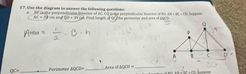 Use the diagram to answer the following questions: 
a. BP is the perpendicular bisector of AC. CQ is the perpendicular bisector of BD. AB=BC=CD 1 Suppos
AC=30 cm and QD=39cm. Find length of QC the perimeter and area of △ QCD,
QC= _Perimeter △ QCD= _Area of △ QCD= _
△ B=BC=CD Šuppose