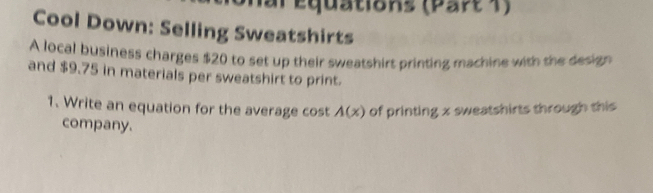 al équations (Part 1) 
Cool Down: Selling Sweatshirts 
A local business charges $20 to set up their sweatshirt printing machine with the design 
and $9.75 in materials per sweatshirt to print. 
1、 Write an equation for the average cost A(x) of printing x sweatshirts through this 
company.