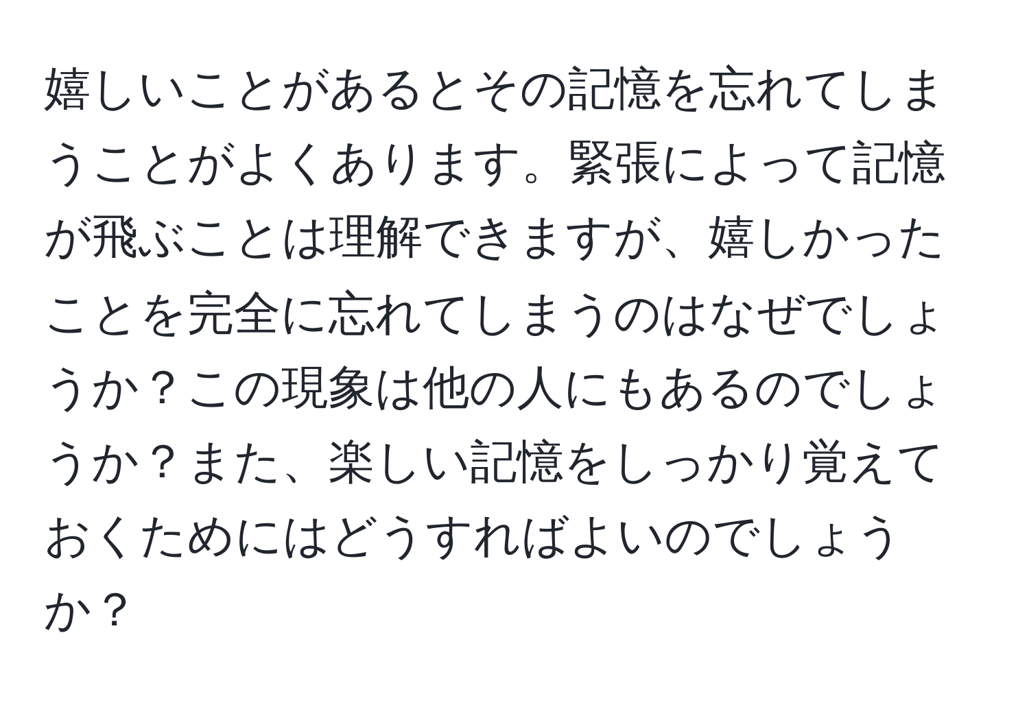 嬉しいことがあるとその記憶を忘れてしまうことがよくあります。緊張によって記憶が飛ぶことは理解できますが、嬉しかったことを完全に忘れてしまうのはなぜでしょうか？この現象は他の人にもあるのでしょうか？また、楽しい記憶をしっかり覚えておくためにはどうすればよいのでしょうか？