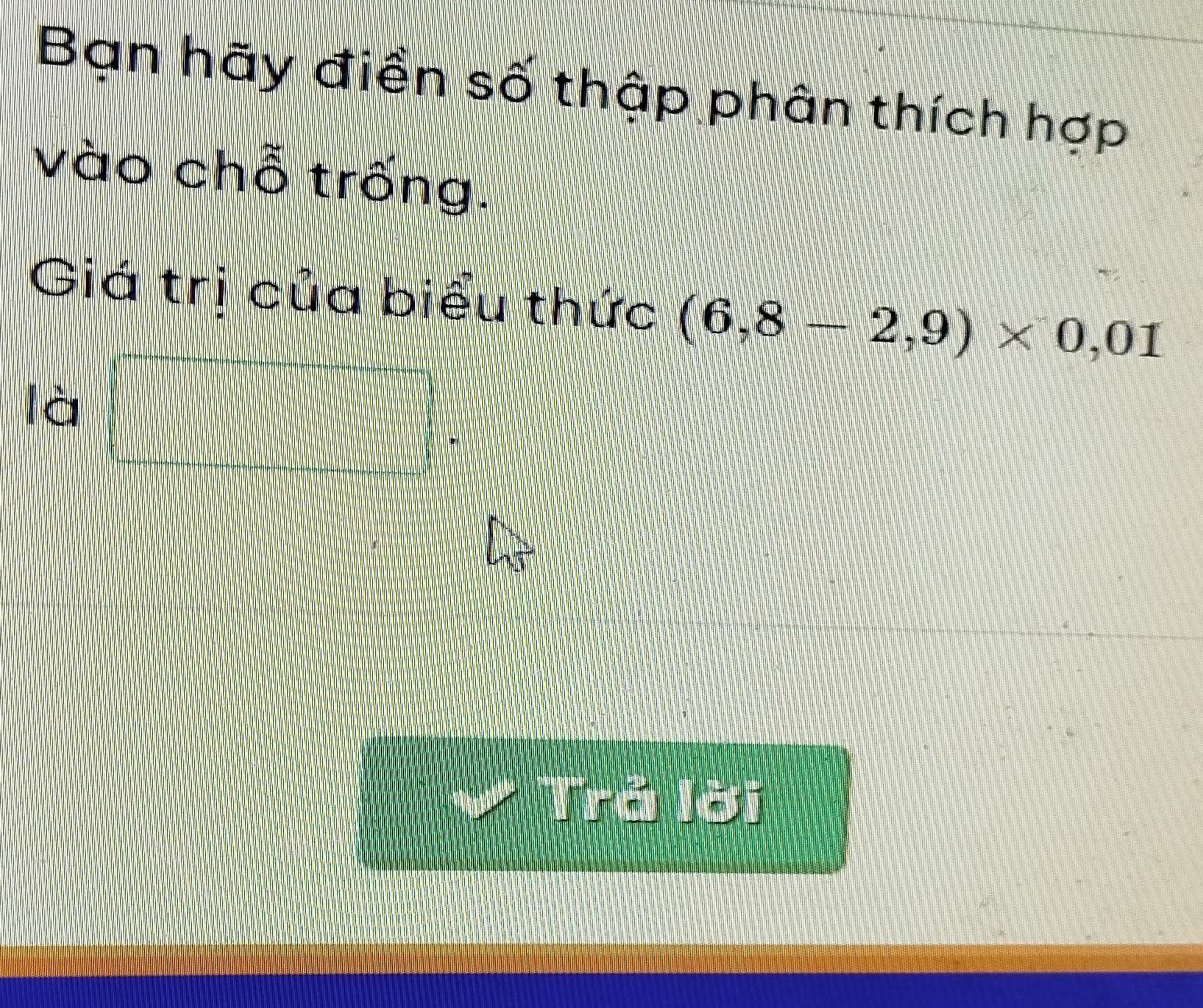 Ban hãy điển số thập phân thích hợp 
vào chỗ trống. 
Giá trị của biểu thức (6,8-2,9)* 0,01
Ici□ 
Trá Tời