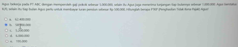 Agus bekerja pada PT ABC dengan memperoleh gaji pokok sebesar 5.000.000, selain itu Agus juga menerima tunjangan tiap bulannya sebesar 1.000.000. Agus berstatus
K/0, selain itu tiap bulan Agus perlu untuk membayar iuran pensiun sebesar Rp 500.000. Hitunglah berapa PTKP (Penghasilan Tidak Kena Pajak) Agus!
a. 62.400.000
b. 58.p00.000
c. 5.200.000
d. 6.000.000
e. 195.000