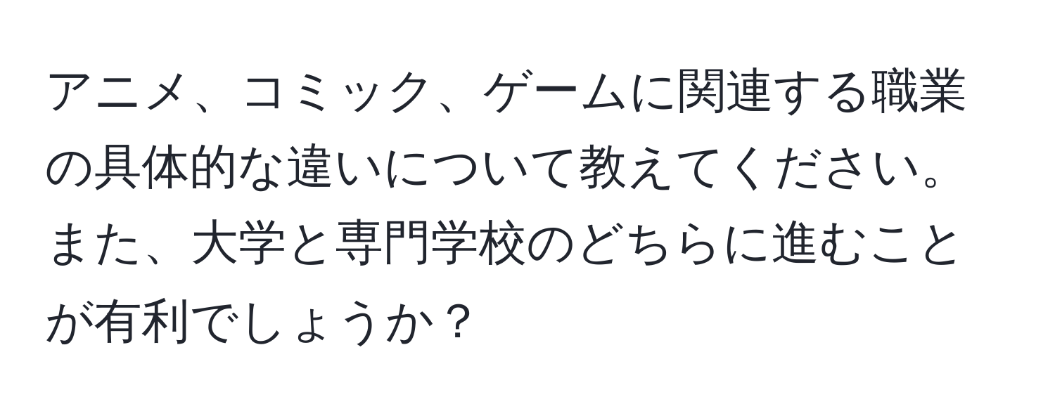 アニメ、コミック、ゲームに関連する職業の具体的な違いについて教えてください。また、大学と専門学校のどちらに進むことが有利でしょうか？