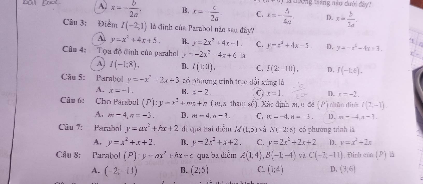 A, x=- b/2a .
+∪ ) là đướng thắng nào dưới đây?
B. x=- c/2a .
C. x=- △ /4a .
D. x= b/2a .
Câu 3: Điểm I(-2;1) là đỉnh của Parabol nào sau đây?
A. y=x^2+4x+5. B. y=2x^2+4x+1. C. y=x^2+4x-5. D. y=-x^2-4x+3.
Câu 4: Tọa độ đỉnh của parabol y=-2x^2-4x+6 là
A) I(-1;8). B. I(1;0). I(2;-10). D. I(-1;6).
C.
Câu 5: Parabol y=-x^2+2x+3 có phương trình trục đổi xứng là
A. x=-1. B. x=2.
C, x=1. D. x=-2.
Câu 6: Cho Parabol (P):y=x^2+mx+n ( m,n tham số). Xác định m,n để (P) nhận đinh I(2:-1).
A. m=4,n=-3. B. m=4,n=3. C. m=-4,n=-3. D. m=-4,n=3.
Câu 7: Parabol y=ax^2+bx+2 đi qua hai điểm M(1;5) và N(-2;8) có phương trình là
A. y=x^2+x+2. B. y=2x^2+x+2. C. y=2x^2+2x+2 D. y=x^2+2x
Câu 8: Parabol (P):y=ax^2+bx+c qua ba điểm A(1;4),B(-1;-4) và C(-2;-11). Đinh của (P) là
A. (-2;-11) B. (2;5) C. (1;4) D. (3;6)