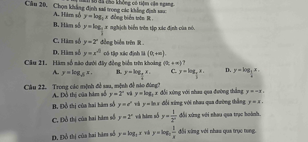 nam số đá cho không có tiệm cận ngang.
Câu 20. Chọn khẳng định sai trong các khẳng định sau:
A. Hàm số y=log _2x đồng biến trên R.
B. Hàm số y=log _ 1/2 x nghịch biến trên tập xác định của nó.
C. Hàm số y=2^x đồng biến trên R.
D. Hàm số y=x^(sqrt(2)) có tập xác định là (0;+∈fty ). 
Câu 21. Hàm số nào dưới đây đồng biến trên khoảng (0;+∈fty ) ?
A. y=log _sqrt(3)x. B. y=log _ π /6 x. C. y=log _ e/3 x. D. y=log _ 1/4 x. 
Câu 22. Trong các mệnh đề sau, mệnh đề nào đúng?
A. Đồ thị của hàm số y=2^x và y=log _2x đối xứng với nhau qua đường thẳng y=-x.
B. Dhat o thị của hai hàm số y=e^x và y=ln x đối xứng với nhau qua đường thẳng y=x.
C. Dhat o thị của hai hàm số y=2^x và hàm số y= 1/2^x  đối xứng với nhau qua trục hoành.
D. Đồ thị của hai hàm số y=log _2x và y=log _2 1/x  đối xứng với nhau qua trục tung.