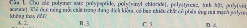 Cho các polymer sau: polypeptide, poly(vinyl chloride), polystyrene, tinh bột, poly(vin)
acetate). Khi đun nóng mỗi chất trong dung dịch kiểm, có bao nhiêu chất có phản ứng mà mạch polyme
không thay đổi?
A. 2. B. 3. C. 5. D. 4.