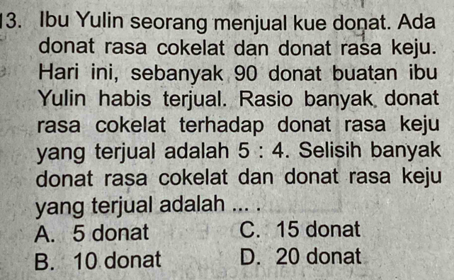 Ibu Yulin seorang menjual kue donat. Ada
donat rasa cokelat dan donat rasa keju.
Hari ini, sebanyak 90 donat buatan ibu
Yulin habis terjual. Rasio banyak donat
rasa cokelat terhadap donat rasa keju
yang terjual adalah 5:4. Selisih banyak
donat rasa cokelat dan donat rasa keju
yang terjual adalah ... .
A. 5 donat C. 15 donat
B. 10 donat D. 20 donat