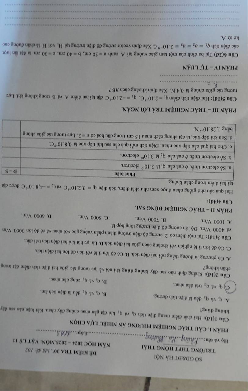 Sở gd&đt hà nội Đê kiêm tra 30° * , Mã đế: 102
trường thpt hông thái  Năm HọC 2024 - 2025.MÔn: Vật lý 11
Họ và tên:_ _.Lớp:_
phản 1. câu trác nghiệm phương án nhiều lựa chọn
Câu 1(1d) 0: Hai chất điểm mang điện tích qì và q_2 khi đặt gần nhau chúng đầy nhau. Kết luận nào sau đây
không đúng?
A. q_1 và q_2 đều là điện tích dương. B. q và q_2 đều là điện tích âm.
q_1 và q_2 trái dầu nhau.
D. q_1 và q_3 cùng đầu nhau.
Câu 2(1đ): Khẳng định nào sau đây không đủng khi nói về lực tương tác giữa hai điện tích điểm đặt trong
chân khōng?
A. Có phương là đường thẳng nối hai điện tích. B. Có độ lớn tỉ lệ với tích độ lớn hai điện tích.
C. Có độ lớn tỉ lệ nghịch với khoảng cách giữa hai điện tích.D. Là lực hút khi hai điện tích trái đấu.
Câu 3(1đ): Tại một điểm có 2 cường độ điện trường thành phần vuông góc với nhau và có độ lớn 3000 V/m
và 4000 V/m. Độ lớn cường độ điện trường tổng hợp là
A. 1000 V/m. B. 7000 V/m. C. 5000 V/m. D. 6000 V/m.
phảN II - tRÁC nghiệM đÚnG SAi.
Câu 4(4đ):
Hai quả cầu nhỏ giống nhau được xem như chất điểm, tích điện q_1=3,2.10^(-9)C vdq_2=-4,8.10^(-9)C
tại hai điểm trong c được đặt
phÀN III - tráC nghiệM trả lời ngán.
Câu S(1đ): Hai điện tích điểm q_1=2.10^(-6)C,q_2=-2.10^(-6)C đặt tại hai điểm A và B trong không khí. Lực
tương tác giữa chúng là 0,4 N. Xác định khoảng cách AB ?
_
_
Phản IV - Tự luận
Câu 6(2d) 0  Tại ba đinh của một tam giác vuông tại A cạnh a=50cm,b=40cm,c=30cm ta đặt lần lượt
các điện tích q_1=q_2=q_3=2.10^(-9)C. Xác định vector cường độ điện trường tại H, với H là chân đường cao
kè từ A.
_
_
_
_