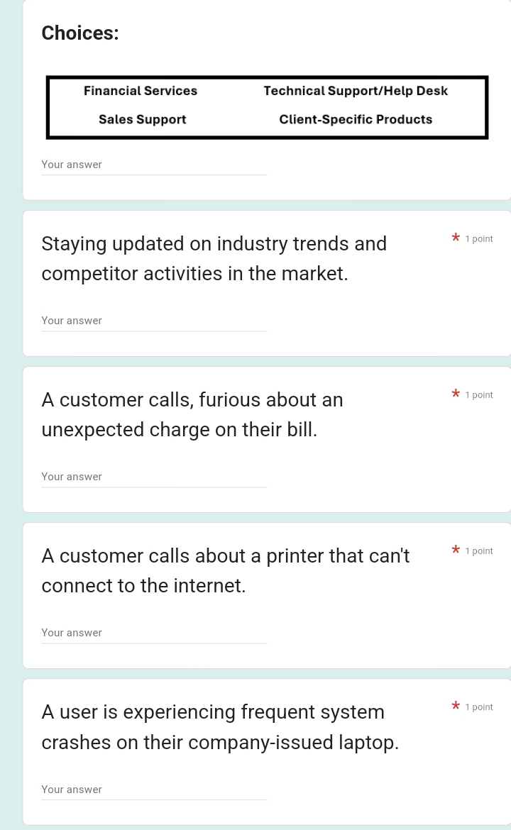 Choices:
Financial Services Technical Support/Help Desk
Sales Support Client-Specific Products
Your answer
Staying updated on industry trends and
1 point
competitor activities in the market.
Your answer
A customer calls, furious about an 1 point
unexpected charge on their bill.
Your answer
A customer calls about a printer that can't 1 point
connect to the internet.
Your answer
A user is experiencing frequent system 1 point
crashes on their company-issued laptop.
Your answer