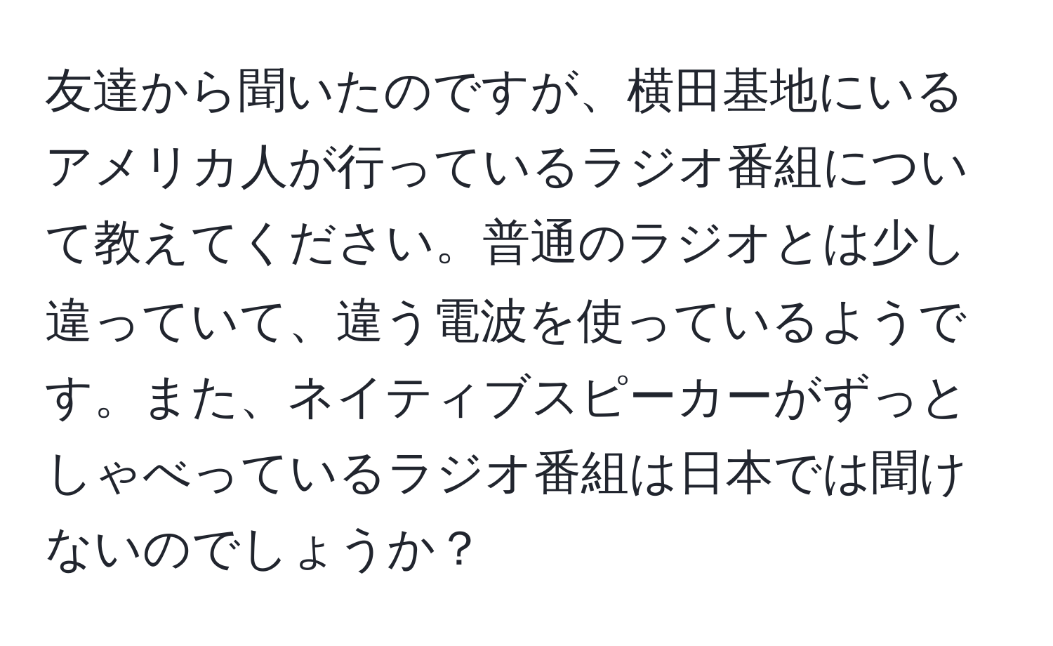 友達から聞いたのですが、横田基地にいるアメリカ人が行っているラジオ番組について教えてください。普通のラジオとは少し違っていて、違う電波を使っているようです。また、ネイティブスピーカーがずっとしゃべっているラジオ番組は日本では聞けないのでしょうか？