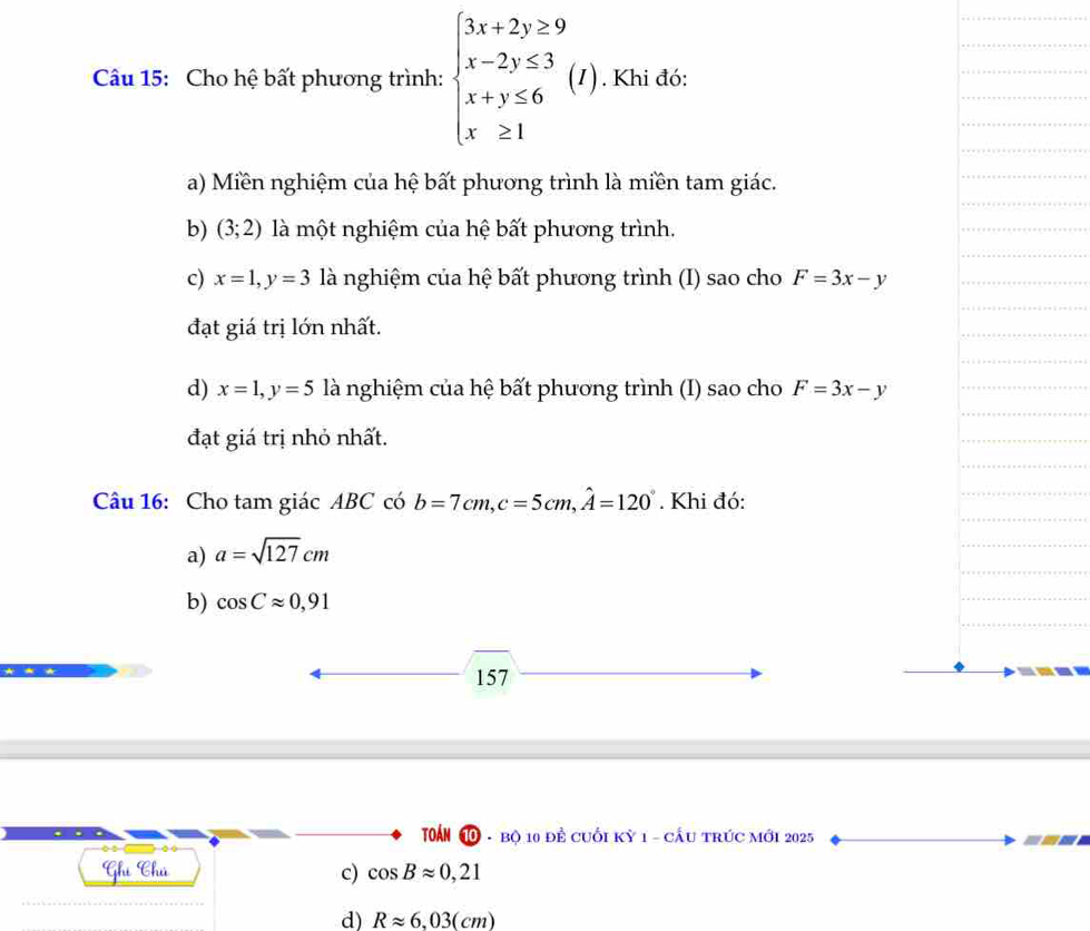 Cho hệ bất phương trình: beginarrayl 3x+2y≥ 9 x-2y≤ 3 x+y≤ 6 x≥ 1endarray.  (I). . Khi đó:
a) Miền nghiệm của hệ bất phương trình là miền tam giác.
b) (3;2) là một nghiệm của hệ bất phương trình.
c) x=1, y=3 là nghiệm của hệ bất phương trình (I) sao cho F=3x-y
đạt giá trị lớn nhất.
d) x=1, y=5 là nghiệm của hệ bất phương trình (I) sao cho F=3x-y
đạt giá trị nhỏ nhất.
Câu 16: Cho tam giác ABC có b=7cm, c=5cm, widehat A=120°. Khi đó:
a) a=sqrt(127)cm
b) cos Capprox 0,91
157
Toán 1 - bộ 10 để cuối kỳ 1 - cầu trúc mới 2025
Ghú Chú c) cos Bapprox 0,21
d) Rapprox 6,03(cm)