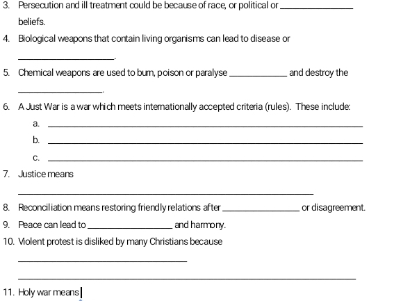 Persecution and ill treatment could be because of race, or political or_ 
beliefs. 
4. Biological weapons that contain living organisms can lead to disease or 
_、 
5. Chemical weapons are used to burn, poison or paralyse _and destroy the 
_ 
6. A Just War is a war which meets internationally accepted criteria (rules). These include: 
a._ 
b._ 
C._ 
7. Justice means 
_ 
8. Reconciliation means restoring friendly relations after _or disagreement. 
9. Peace can lead to_ and harmony. 
10. Violent protest is disliked by many Christians because 
_ 
_ 
11. Holy war means|