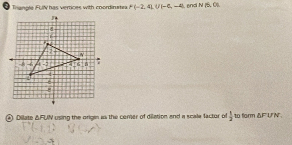 Triangle FUIN has vertices with coordinates F(-2,4), U(-6,-4) and N(6,0). 
Ô Dilate △ FUN using the origin as the center of dilation and a scale factor of  1/2  to form △ FUN.