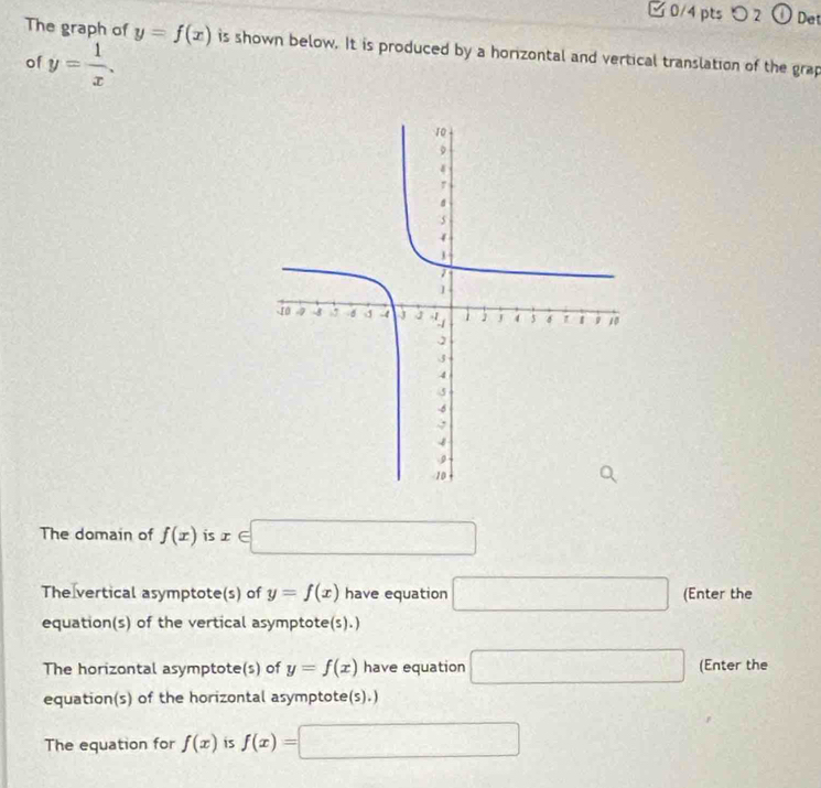 □ 0/4 pts つ 2① Det 
The graph of y=f(x) is shown below. It is produced by a horizontal and vertical translation of the grap 
of y= 1/x . 
The domain of f(x) is x∈ □
The vertical asymptote(s) of y=f(x) have equation □ (Enter the 
equation(s) of the vertical asymptote(s).) 
The horizontal asymptote(s) of y=f(x) have equation □ (Enter the 
equation(s) of the horizontal asymptote(s).) 
The equation for f(x) is f(x)= =□