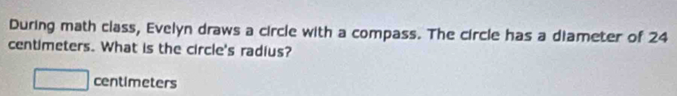 During math class, Evelyn draws a circle with a compass. The circle has a diameter of 24
centimeters. What is the circle's radius?
□ centimeters