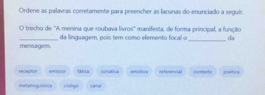 Ordene as palavras corretamente para preencher as lacunas do enunciado a seguir.
O trecho de 'A menina que roubava livros' manifesta, de forma principal, a função
_da linguagem, pois tem como elemento focal o _da
mensagem.
receptor emissor fática conativa emotiva referencial contexto pioética
metalinguística código canal