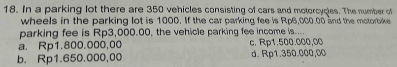 In a parking lot there are 350 vehicles consisting of cars and motorcycles. The number of
wheels in the parking lot is 1000. If the car parking fee is Rp6,000.00 and the motorbike
parking fee is Rp3,000.00, the vehicle parking fee income is....
a. Rp1.800.000,00 c. Rp1.500.000,00
b. Rp1.650.000,00 d. Rp1.350.000,00