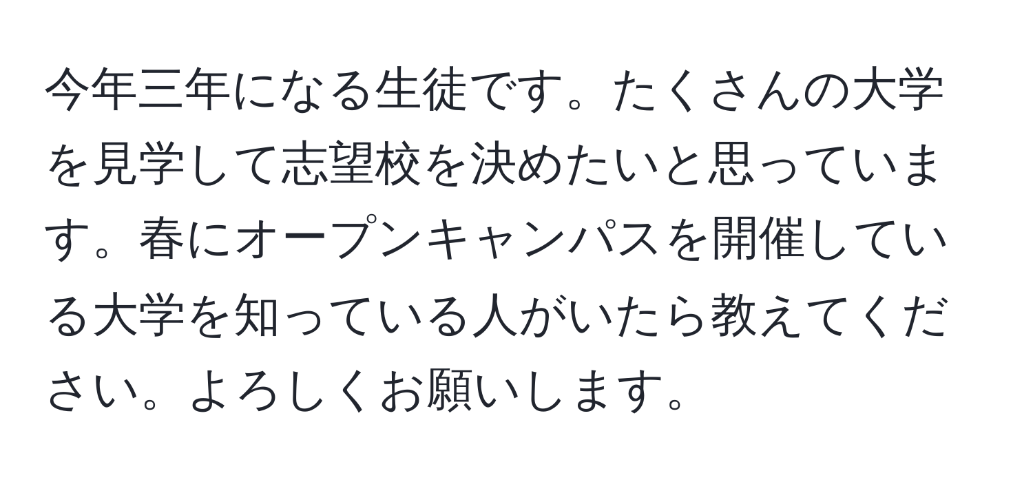 今年三年になる生徒です。たくさんの大学を見学して志望校を決めたいと思っています。春にオープンキャンパスを開催している大学を知っている人がいたら教えてください。よろしくお願いします。