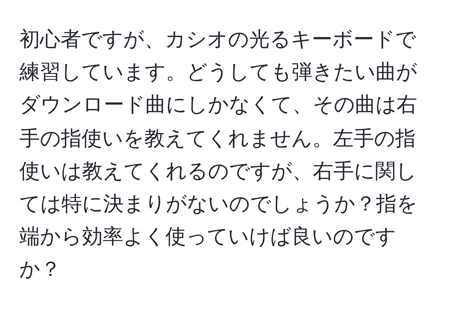 初心者ですが、カシオの光るキーボードで練習しています。どうしても弾きたい曲がダウンロード曲にしかなくて、その曲は右手の指使いを教えてくれません。左手の指使いは教えてくれるのですが、右手に関しては特に決まりがないのでしょうか？指を端から効率よく使っていけば良いのですか？