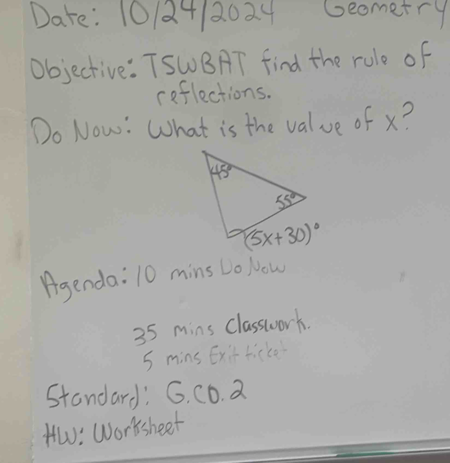 Date: 10/24/2024 beometry
Objective: TSWBAT find the rule of
reflections.
Do Now: What is the value of x?
Agenda: 10 mins Lo Now
35 mins Classwork.
5 mins Ex't ticke
Standard: G. CD. a
HW: Worsheet