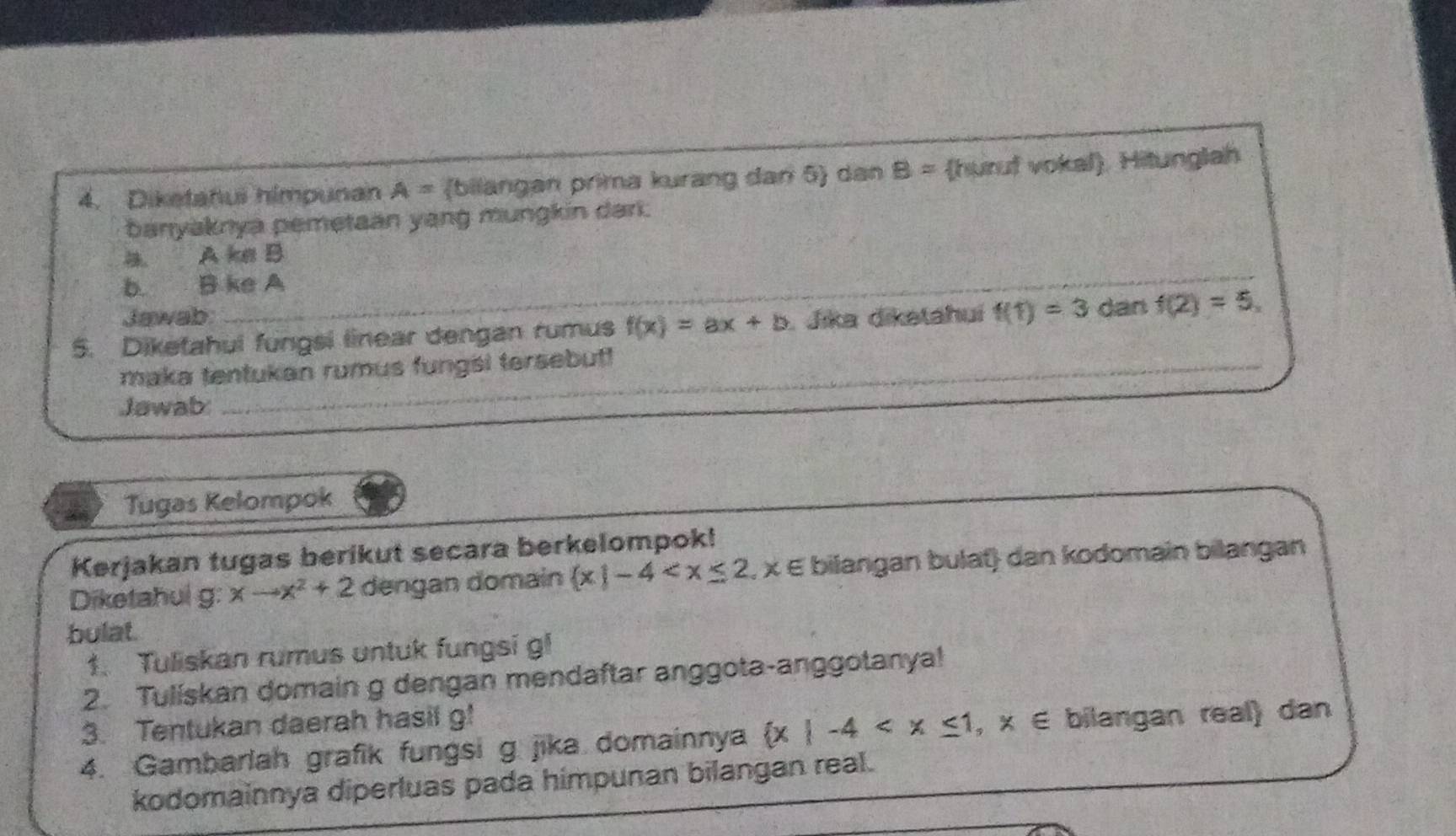 Diketahus himpunan A= bilangan prima kurang dan 5) dan B= huruf vokal. Hitunglah 
banyaknya pemetaan yang mungkin dari. 
_
A ke B
b B ke A
Jawab: 
5. Diketahui fungsi linear dengan rumus f(x)=ax+b Jika diketahuí f(1)=3 dan f(2)=5. 
_ 
maka tentukan rumus fungsi tersebut 
_ 
Jawab: 
Tugas Kelompok 
Kerjakan tugas berikut secara berkelompok! bilangan bulat) dan kodomain bilangan 
Diketahui g: xto x^2+2 dengan domain  x|-4
bulat. 
1. Tuliskan rumus untuk fungsi gl 
2. Tuliskan domain g dengan mendaftar anggota-anggotanya! 
3. Tentukan daerah hasil g! 
4. Gambarlah grafik fungsi g jika domainnya  x|-4 bilangan real) dan 
kodomainnya diperluas pada himpunan bilangan real.