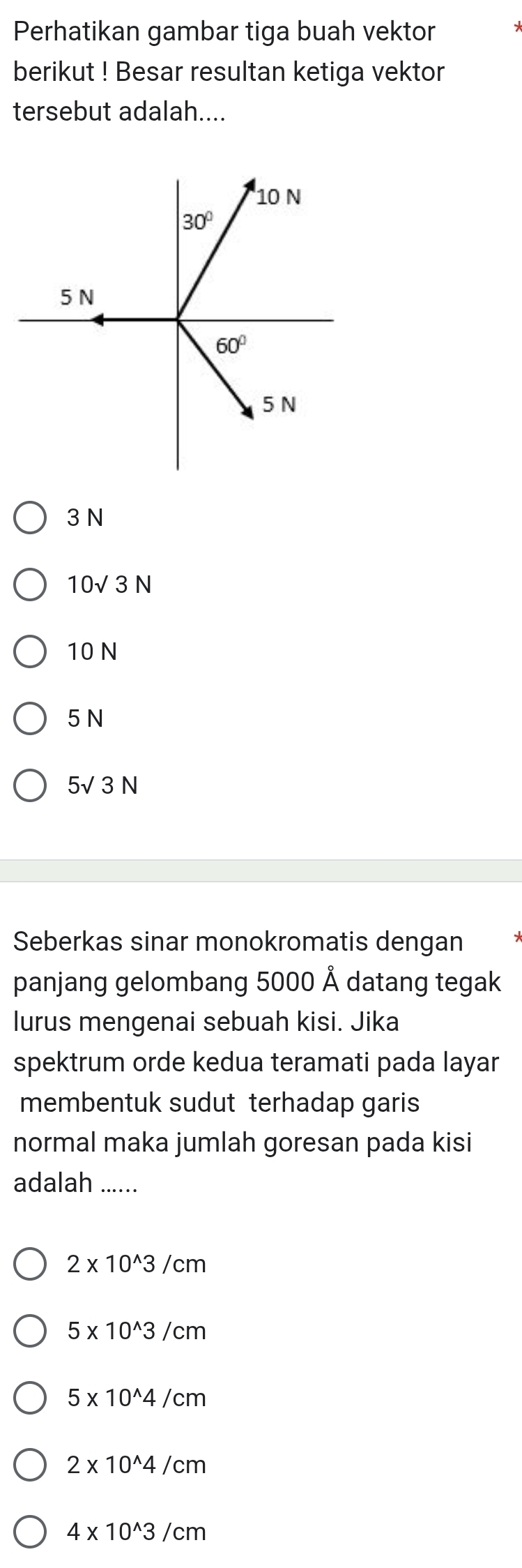 Perhatikan gambar tiga buah vektor
berikut ! Besar resultan ketiga vektor
tersebut adalah....
3 N
10sqrt(3)N
10 N
5 N
5√ 3 N
Seberkas sinar monokromatis dengan
panjang gelombang 5000 Å datang tegak
lurus mengenai sebuah kisi. Jika
spektrum orde kedua teramati pada layar
membentuk sudut terhadap garis
normal maka jumlah goresan pada kisi
adalah .....
2* 10^(wedge)3/cm
5* 10^(wedge)3/cm
5* 10^(wedge)4/cm
2* 10^(wedge)4/cm
4* 10^(wedge)3/cm