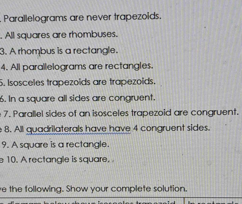 Parallelograms are never trapezoids. 
. All squares are rhombuses. 
3. A rhombus is a rectangle. 
4. All parallelograms are rectangles. 
5. Isosceles trapezoids are trapezoids. 
6. In a square all sides are congruent. 
7. Parallel sides of an isosceles trapezoid are congruent. 
8. All quadrilaterals have have 4 congruent sides. 
9. A square is a rectangle. 
e 10. A rectangle is square, 
e the following. Show your complete solution.