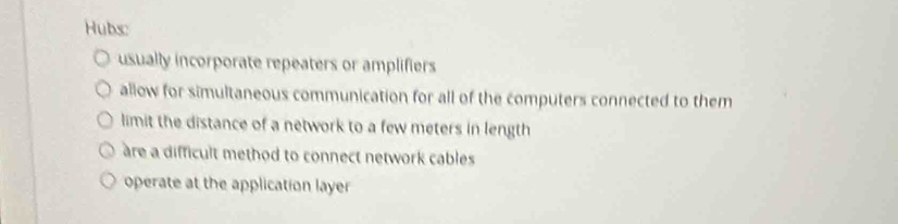 Hubs:
usually incorporate repeaters or amplifiers
allow for simultaneous communication for all of the computers connected to them
limit the distance of a network to a few meters in length
are a difficult method to connect network cables
operate at the application layer