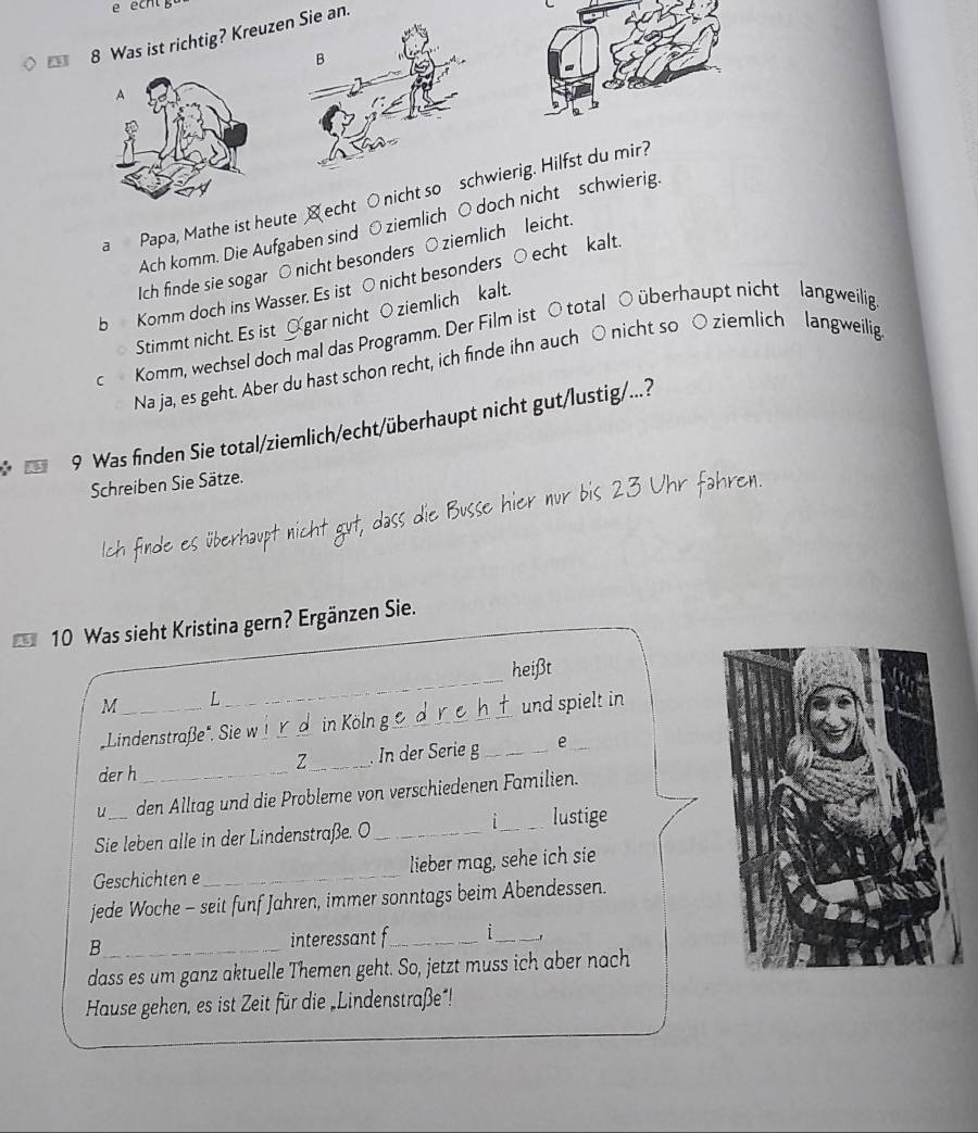 echt g 
8 Was ist richtig? Kreuze an. 
a Papa, Mathe ist heute echt ○nicht so wierig. Hilfst du mir? 
Ach komm. Die Aufgaben sind O ziemlich ○ doch nicht schwierig. 
Ich finde sie sogar ○ nicht besonders ○ ziemlich leicht 
b Komm doch ins Wasser. Es ist ○ nicht besonders ○echt kalt. 
Stimmt nicht. Es ist Ogar nicht O ziemlich kalt. 
c Komm, wechsel doch mal das Programm. Der Film ist ○ total ○ überhaupt nicht langweilig 
Na ja, es geht. Aber du hast schon recht, ich finde ihn auch ○ nicht so ○ ziemlich langweilig 
9 Was finden Sie total/ziemlich/echt/überhaupt nicht gut/lustig/...? 
Schreiben Sie Sätze. 
Ich finde es überhaupt nicht gut, dass die Busse hier nur bis 23 Uhr fahren. 
10 Was sieht Kristina gern? Ergänzen Sie. 
heißt 
M _L 
_ 
Lindenstraße". Sie w !_ r d in Köln g_ und spielt in 
derh_ _. In der Serie g_ e 
Z 
u den Alltag und die Probleme von verschiedenen Familien. 
Sie leben alle in der Lindenstraße. O_ i_ lustige 
Geschichten e_ lieber mag, sehe ich sie 
jede Woche - seit funf Jahren, immer sonntags beim Abendessen. 
_B 
interessant f_ 1_ ` 
dass es um ganz aktuelle Themen geht. So, jetzt muss ich aber nach 
Hause gehen, es ist Zeit für die „Lindenstraße!