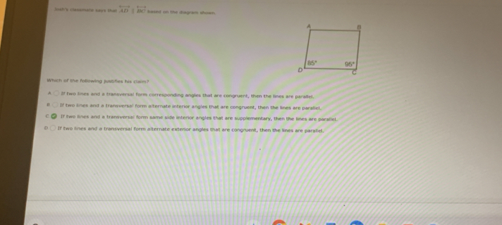 Sash's classnate says that overleftrightarrow ADparallel overleftrightarrow BC based on the diagram shown.
Which of the followling justifies his claim?
A If two lines and a transversal form corresponding angles that are congruent, then the lines are parallel.
If two lines and a transversal form alternate interior angles that are congruent, then the lines are parallel.
If two lines and a transversal form same side interior angles that are supplementary, then the lines are parallel.
If two lines and a transversal form alternate exterior angles that are congruent, then the lines are parallel.