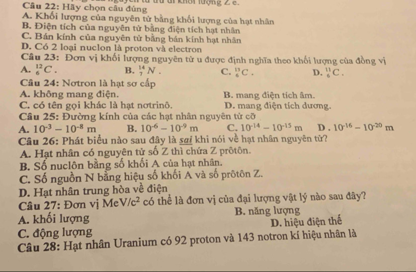 yc n từ từ di khôi lượng 2 8.
Câu 22: Hãy chọn câu đúng
A. Khối lượng của nguyên tử bằng khối lượng của hạt nhân
B. Điện tích của nguyên tử bằng điện tích hạt nhân
C. Bán kính của nguyên tử bằng bán kính hạt nhân
D. Có 2 loại nuclon là proton và electron
Câu 23: Đơn vị khối lượng nguyên tử u được định nghĩa theo khối lượng của đồng vị
A. _6^((12)C. B. _7^(14)N. C. _6^(13)C. D. _6^(11)C.
Câu 24: Nơtron là hạt sơ cấp
A. không mang điện. B. mang điện tích âm.
C. có tên gọi khác là hạt nơtrinô. D. mang điện tích dương.
Câu 25: Đường kính của các hạt nhân nguyên tử cỡ
A. 10^-3)-10^(-8)m B. 10^(-6)-10^(-9)m C. 10^(-14)-10^(-15)m D . 10^(-16)-10^(-20)m
Câu 26: Phát biểu nào sau đây là saị khi nói về hạt nhân nguyên tử?
A. Hạt nhân có nguyên tử số Z thì chứa Z prôtôn.
B. Số nuclôn bằng số khối A của hạt nhân.
C. Số nguồn N bằng hiệu số khối A và số prôtôn Z.
D. Hạt nhân trung hòa về điện
Câu 27: Đơn vị Me V/c^2 có thể là đơn vị của đại lượng vật lý nào sau đây?
A. khối lượng B. năng lượng
C. động lượng D. hiệu điện thế
Câu 28: Hạt nhân Uranium có 92 proton và 143 notron kí hiệu nhân là