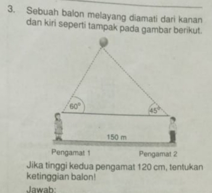 Sebuah balon melayang diamati dari kanan
dan kiri seperti tampak pada gambar berikut.
Pengamat 1 Pengamat 2
Jika tinggi kedua pengamat 120 cm, tentukan
ketinggian balon!
Jawab: