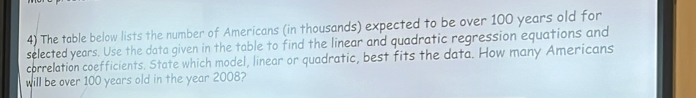 The table below lists the number of Americans (in thousands) expected to be over 100 years old for 
selected years. Use the data given in the table to find the linear and quadratic regression equations and 
correlation coefficients. State which model, linear or quadratic, best fits the data. How many Americans 
will be over 100 years old in the year 2008?