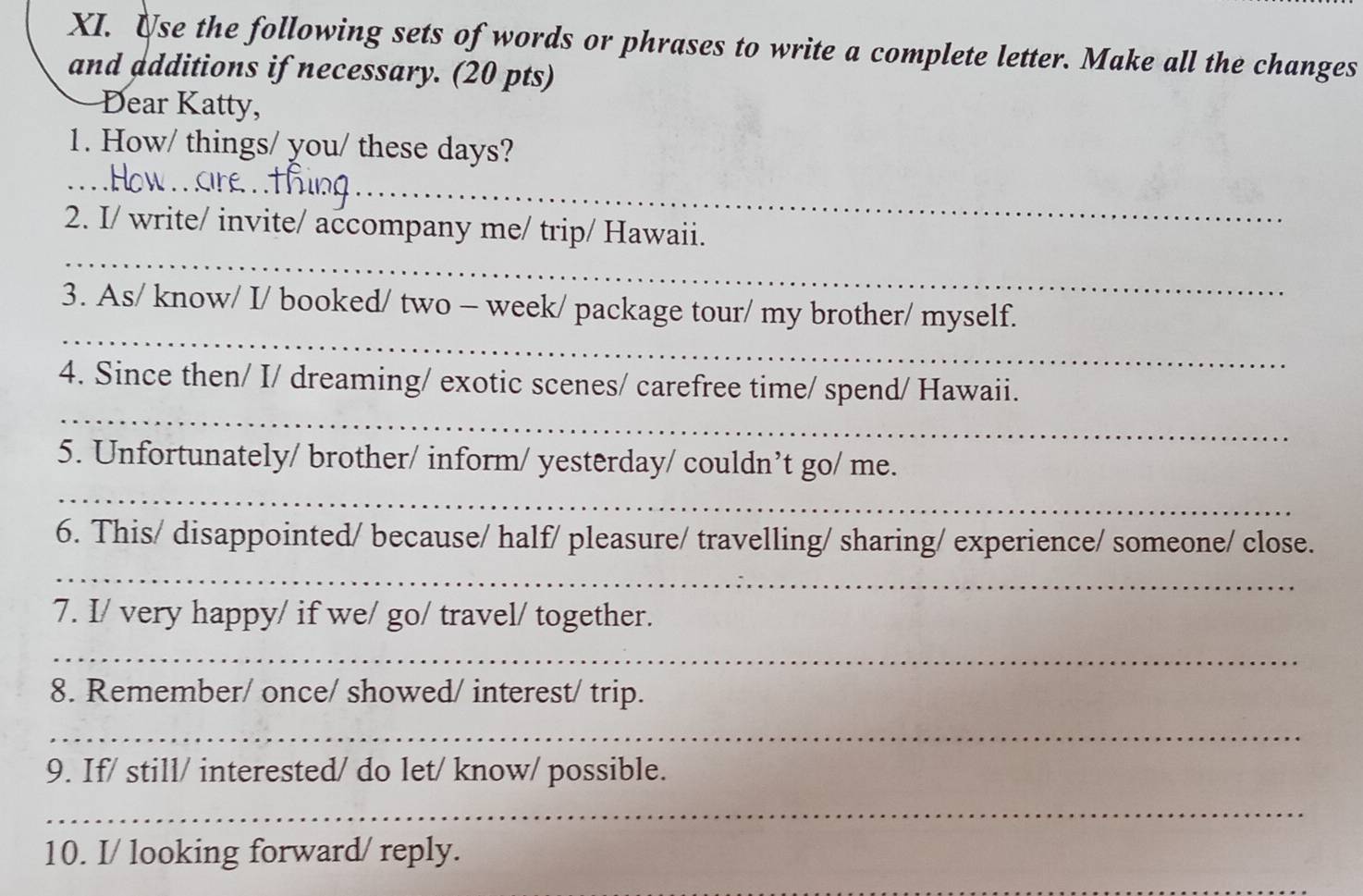 Use the following sets of words or phrases to write a complete letter. Make all the changes 
and additions if necessary. (20 pts) 
Dear Katty, 
1. How/ things/ you/ these days? 
_ 
E . 
_ 
_ 
2. I/ write/ invite/ accompany me/ trip/ Hawaii. 
_ 
3. As/ know/ I/ booked/ two - week/ package tour/ my brother/ myself. 
_ 
4. Since then/ I/ dreaming/ exotic scenes/ carefree time/ spend/ Hawaii. 
_ 
5. Unfortunately/ brother/ inform/ yesterday/ couldn’t go/ me. 
6. This/ disappointed/ because/ half/ pleasure/ travelling/ sharing/ experience/ someone/ close. 
_ 
7. I/ very happy/ if we/ go/ travel/ together. 
_ 
8. Remember/ once/ showed/ interest/ trip. 
_ 
9. If/ still/ interested/ do let/ know/ possible. 
_ 
10. I/ looking forward/ reply.