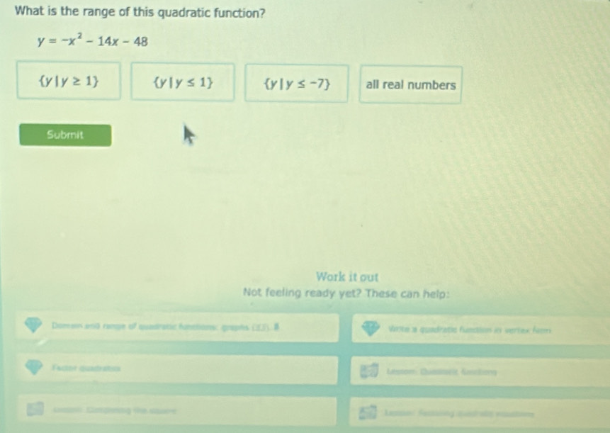 What is the range of this quadratic function?
y=-x^2-14x-48
 y|y≥ 1  y|y≤ 1  y|y≤ -7 all real numbers
Submit
Work it out
Not feeling ready yet? These can help:
Domes and ronge of quadratic funttions: graphs (). Vite a quadratic fundion in verrex fem
Facter quadrats Latstom Chiminelt Kasstoy
K Eegung t apare Legsod Sessing ne at viatin