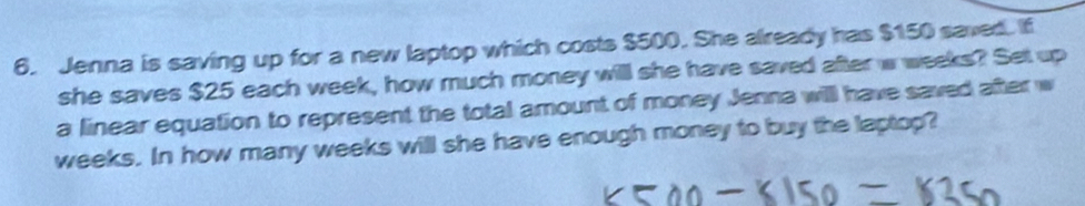 Jenna is saving up for a new laptop which costs $500. She already has $150 saved. If 
she saves $25 each week, how much money will she have saved after w weeks? Set up 
a linear equation to represent the total amount of money Jenna will have saved after w
weeks. In how many weeks will she have enough money to buy the laptop?