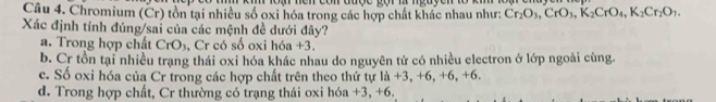 Chromium (Cr) tồn tại nhiều số oxi hóa trong các hợp chất khác nhau như: Cr_2O_3, CrO_3, K_2CrO_4, K_2Cr_2O_7. 
Xác định tính đúng/sai của các mệnh đề dưới đây?
a. Trong hợp chất Cr O Cr có số oxi hóa +3.
b. Cr tồn tại nhiều trạng thái oxi hóa khác nhau do nguyên tử có nhiều electron ở lớp ngoài cùng.
c. Số oxi hóa của Cr trong các hợp chất trên theo thứ tự là +3, +6, +6, +6.
d. Trong hợp chất, Cr thường có trạng thái oxi hóa +3, +6.