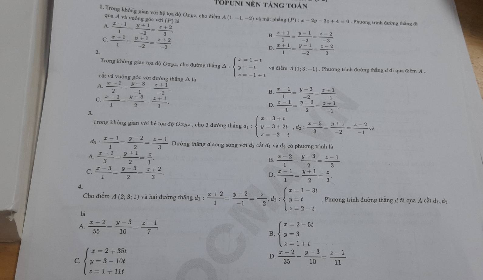 Topuni nên tảng toán
1. Trong không gian với hệ tọa độ Oxyz, cho điểm A(1,-1,-2) và mặt phẳng (P):x-2y-3z+4=0. Phương trình đường thắng đi
qua A và vuông góc với (P) là
A.  (x-1)/1 = (y+1)/-2 = (z+2)/3 .
C.  (x-1)/1 = (y+1)/-2 = (z+2)/-3 .
B.  (x+1)/1 = (y-1)/-2 = (z-2)/-3 .
D.  (x+1)/1 = (y-1)/-2 = (z-2)/3 .
2.
Trong không gian tọa độ Ozyz, cho đường thẳng Δ : beginarrayl x=1+t y=-t z=-1+tendarray. và điểm A(1;3;-1) Phương trình đường thắng d đi qua điểm A ,
cắt và vuông góc với đường thẳng △ là
A.  (x-1)/2 = (y-3)/-1 = (z+1)/-1 .
B.  (x-1)/1 = (y-3)/-2 = (z+1)/-1 .
C.  (x-1)/1 = (y-3)/2 = (z+1)/1 .
D.  (x-1)/-1 = (y-3)/2 = (z+1)/-1 
3.
Trong không gian với hệ tọa độ Oxyz , cho 3 đường thẳng d_1:beginarrayl x=3+t y=3+2t,d_2: (x-5)/3 = (y+1)/-2 = (z-2)/-1 vaendarray.
d3 :  (x-1)/1 = (y-2)/2 = (z-1)/3  1 Đường thẳng d song song với đ₃ cắt đị và đạ có phương trình là
A.  (x-1)/3 = (y+1)/2 = z/1 .
B.  (x-2)/1 = (y-3)/2 = (z-1)/3 .
C.  (x-3)/1 = (y-3)/2 = (z+2)/3 .
D.  (x-1)/1 = (y+1)/2 = z/3 .
4.
Cho điểm A(2;3;1) và hai đường thẳng ở l_1: : (x+2)/1 = (y-2)/-1 = z/-2 , ,d_2:beginarrayl x=1-3t y=t z=2-tendarray.. Phương trình đường thẳng d đi qua A cắt d₁, d
là
A.  (x-2)/55 = (y-3)/10 = (z-1)/7 .
B. beginarrayl x=2-5t y=3 z=1+tendarray.
C. beginarrayl x=2+35t y=3-10t z=1+11tendarray.
D.  (x-2)/35 = (y-3)/10 = (z-1)/11 