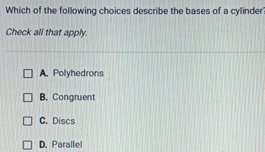 Which of the following choices describe the bases of a cylinder
Check all that apply.
A. Polyhedrons
B. Congruent
C. Discs
D. Parallel