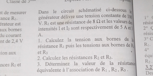 Classe de 3 
t de mesurer Dans le circuit schématisé ci-dessous 
ance R_1. générateur délivre une tension constante de 10 1°
érateur est V. R_1 est une résistance de 8 Ω et les valeurs de résist 
aux bornes intensités I et I_2 sont respectivement de 5 A 2° ( 
du courant A. résis 
nt de 2,4 V 1. Calculez la tension aux bornes de b 3° C 
résistance X_1 puis les tensions aux bornes de R_2 R_1.
4°
ion aux et R_3
2. Calculez les résistances R_2 et R_3. équ 
nces R_1 et 3. Déterminez la valeur de la résistance R_2. 
équivalente à l'association de R_1, R_2, R_3. _ 3.2
Det