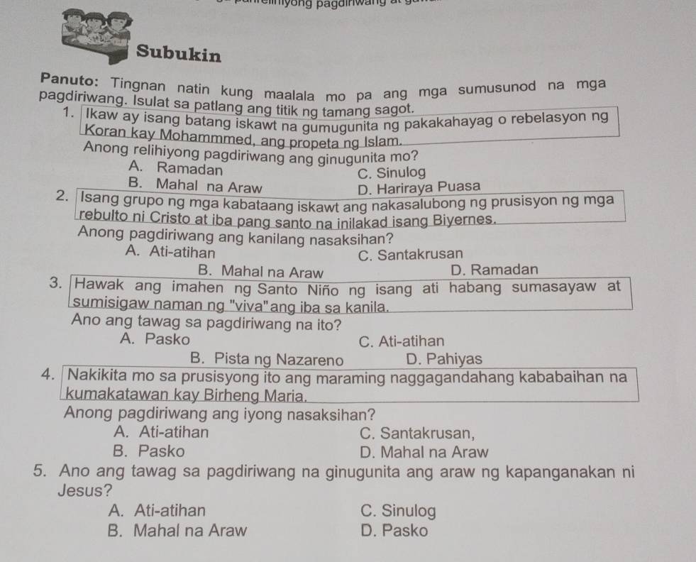 Subukin
Panuto: Tingnan natin kung maalala mo pa ang mga sumusunod na mga
pagdiriwang. Isulat sa patlang ang titik ng tamang sagot.
1. Ikaw ay isang batang iskawt na gumugunita ng pakakahayag o rebelasyon ng
Koran kay Mohammmed, ang propeta ng Islam.
Anong relihiyong pagdiriwang ang ginugunita mo?
A. Ramadan
C. Sinulog
B. Mahal na Araw
D. Hariraya Puasa
2. Isang grupo ng mga kabataang iskawt ang nakasalubong ng prusisyon ng mga
rebulto ni Cristo at iba pang santo na inilakad isang Biyernes.
Anong pagdiriwang ang kanilang nasaksihan?
A. Ati-atihan C. Santakrusan
B. Mahal na Araw D. Ramadan
3. Hawak ang imahen ng Santo Niño ng isang ati habang sumasayaw at
sumisigaw naman ng "viva" ang iba sa kanila.
Ano ang tawag sa pagdiriwang na ito?
A. Pasko C. Ati-atihan
B. Pista ng Nazareno D. Pahiyas
4. Nakikita mo sa prusisyong ito ang maraming naggagandahang kababaihan na
kumakatawan kay Birheng Maria.
Anong pagdiriwang ang iyong nasaksihan?
A. Ati-atihan C. Santakrusan,
B. Pasko D. Mahal na Araw
5. Ano ang tawag sa pagdiriwang na ginugunita ang araw ng kapanganakan ni
Jesus?
A. Ati-atihan C. Sinulog
B. Mahal na Araw D. Pasko