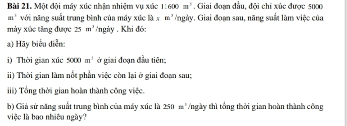 Một đội máy xúc nhận nhiệm vụ xúc 11600m^3. Giai đoạn đầu, đội chi xúc được 5000
m^3 với năng suất trung bình của máy xiclaxm^3/ngay v. Giai đoạn sau, năng suất làm việc của 
máy xúc tăng được 25m^3 /ngày. Khi đó: 
a) Hãy biểu diễn: 
i) Thời gian xúc 5000m^3 ở giai đoạn đầu tiên; 
ii) Thời gian làm nốt phần việc còn lại ở giai đoạn sau; 
iii) Tổng thời gian hoàn thành công việc. 
b) Giả sử năng suất trung bình của máy xúc là 250m^3 /ngày thì tổng thời gian hoàn thành công 
việc là bao nhiêu ngày?