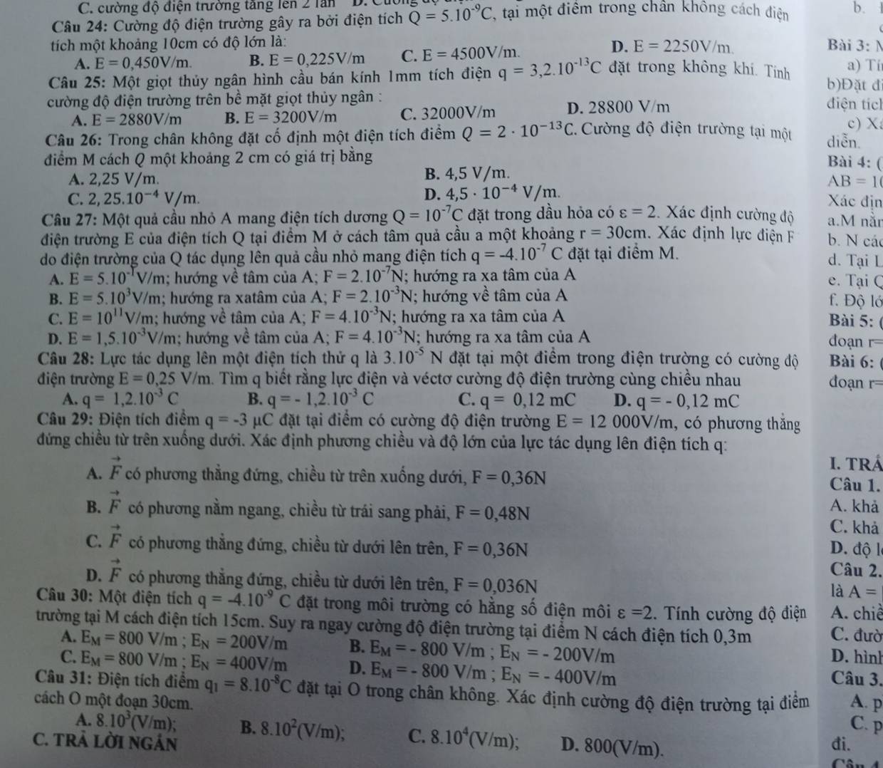 C. cường độ điện trường tăng lên 2 lần
Câu 24: Cường độ điện trường gây ra bởi điện tích Q=5.10^(-9)C , tại một điểm trong chân không cách điện b.
D. E=2250V/m.
tích một khoảng 10cm có độ lớn là: Bài 3: N
A. E=0,450V/m. B. E=0,225V/m C. E=4500V/m.
a) Ti
Câu 25: Một giọt thủy ngân hình cầu bán kính 1mm tích điện q=3,2.10^(-13)C đặt trong không khí. Tính b)Đặt đ
cường độ điện trường trên bề mặt giọt thủy ngân : diện tích
A. E=2880V/m B. E=3200V/m C. 32000V/m D. 28800 V/m
Câu 26: Trong chân không đặt cố định một điện tích điểm Q=2· 10^(-13)C * Cường độ điện trường tại một diễn. c) X
điểm M cách Q một khoảng 2 cm có giá trị bằng
Bài 4: (
A. 2,25 V/m. B. 4,5 V/m.
AB=1
D. 4,5· 10^(-4)V/m.
C. 2,25.10^(-4)V/m. Xác địn
Câu 27: Một quả cầu nhỏ A mang điện tích dương Q=10^(-7)C đặt trong dầu hỏa có varepsilon =2 Xác định cường độ a.M năn
điện trường E của điện tích Q tại điểm M ở cách tâm quả cầu a một khoảng r=30cm.  Xác định lực điện F b. N các
do điện trường của Q tác dụng lên quả cầu nhỏ mang điện tích q=-4.10^(-7)C đặt tại điểm M. d. Tại L
A. E=5.10^(-T)V/m; hướng về tâm của A; F=2.10^(-7)N; hướng ra xa tâm của A e. Tại Q
B. E=5.10^3V/m; hướng ra xatâm của A; F=2.10^(-3)N; hướng về tâm của A f. Độ ló
C. E=10^(11)V/m :; hướng về tâm của A; F=4.10^(-3)N; hướng ra xa tâm của A Bài 5:
D. E=1,5.10^(-3)V/m; hướng về tâm của A; F=4.10^(-3)N; hướng ra xa tâm của A
đoạn r
Câu 28: Lực tác dụng lên một điện tích thứ q là 3.10^(-5)N đặt tại một điểm trong điện trường có cường độ Bài 6:
điện trường E=0,25V/m h. Tìm q biết rằng lực điện và véctơ cường độ điện trường cùng chiều nhau
đoạn r=
A. q=1,2.10^(-3)C B. q=-1,2.10^(-3)C C. q=0,12mC D. q=-0,12mC
Câu 29: Điện tích điểm q=-3 μC đặt tại điểm có cường độ điện trường E=12000V/m , có phương thăng
đứng chiều từ trên xuống dưới. Xác định phương chiều và độ lớn của lực tác dụng lên điện tích q:
I. TRÁ
A. vector F có phương thẳng đứng, chiều từ trên xuống dưới, F=0,36N
Câu 1.
A. khả
B. vector F có phương nằm ngang, chiều từ trái sang phải, F=0,48N C. khả
C. vector F có phương thẳng đứng, chiều từ dưới lên trên, F=0,36N D. độ l
Câu 2.
D. vector F có phương thẳng đứng, chiều từ dưới lên trên, F=0,036N
là A=
Câu 30: Một điện tích q=-4.10^(-9)C đặt trong môi trường có hằng số điện môi varepsilon =2.  Tính cường độ điện A. chiề
trường tại M cách điện tích 15cm. Suy ra ngay cường độ điện trường tại điểm N cách điện tích 0,3m
C. đườ
D. hình
A. E_M=800V/m;E_N=200V/m B. E_M=-800V/m;E_N=-200V/m Câu 3.
C. E_M=800V/m;E_N=400V/m D. E_M=-800V/m;E_N=-400V/m
Câu 31: Điện tích điểm q_1=8.10^(-8)C đặt tại O trong chân không. Xác định cường độ điện trường tại điểm
cách O một đoạn 30cm. A. p
C. p
A. 8.10^3(V/m) B. 8.10^2(V/m); C. 8.10^4(V/m) D. 800(V/m).
C. TRẢ LỜI NGÁN đi.
Câu